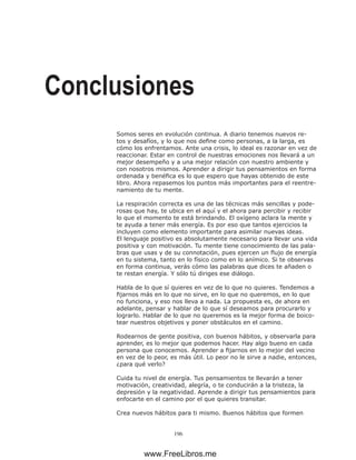 196
Conclusiones
Somos seres en evolución continua. A diario tenemos nuevos re-
tos y desafíos, y lo que nos define como personas, a la larga, es
cómo los enfrentamos. Ante una crisis, lo ideal es razonar en vez de
reaccionar. Estar en control de nuestras emociones nos llevará a un
mejor desempeño y a una mejor relación con nuestro ambiente y
con nosotros mismos. Aprender a dirigir tus pensamientos en forma
ordenada y benéfica es lo que espero que hayas obtenido de este
libro. Ahora repasemos los puntos más importantes para el reentre-
namiento de tu mente.
La respiración correcta es una de las técnicas más sencillas y pode-
rosas que hay, te ubica en el aquí y el ahora para percibir y recibir
lo que el momento te está brindando. El oxígeno aclara la mente y
te ayuda a tener más energía. Es por eso que tantos ejercicios la
incluyen como elemento importante para asimilar nuevas ideas.
El lenguaje positivo es absolutamente necesario para llevar una vida
positiva y con motivación. Tu mente tiene conocimiento de las pala-
bras que usas y de su connotación, pues ejercen un flujo de energía
en tu sistema, tanto en lo físico como en lo anímico. Si te observas
en forma continua, verás cómo las palabras que dices te añaden o
te restan energía. Y sólo tú diriges ese diálogo.
Habla de lo que sí quieres en vez de lo que no quieres. Tendemos a
fijarnos más en lo que no sirve, en lo que no queremos, en lo que
no funciona, y eso nos lleva a nada. La propuesta es, de ahora en
adelante, pensar y hablar de lo que sí deseamos para procurarlo y
lograrlo. Hablar de lo que no queremos es la mejor forma de boico-
tear nuestros objetivos y poner obstáculos en el camino.
Rodearnos de gente positiva, con buenos hábitos, y observarla para
aprender, es lo mejor que podemos hacer. Hay algo bueno en cada
persona que conocemos. Aprender a fijarnos en lo mejor del vecino
en vez de lo peor, es más útil. Lo peor no le sirve a nadie, entonces,
¿para qué verlo?
Cuida tu nivel de energía. Tus pensamientos te llevarán a tener
motivación, creatividad, alegría, o te conducirán a la tristeza, la
depresión y la negatividad. Aprende a dirigir tus pensamientos para
enfocarte en el camino por el que quieres transitar.
Crea nuevos hábitos para ti mismo. Buenos hábitos que formen
www.FreeLibros.me
 