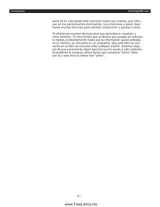 EstrategiasPNL.com
197
Conclusiones
parte de tu vida desde este momento hasta que mueras, que influ-
yan en tus pensamientos dominantes, tus emociones y salud. Aquí
tienes muchas técnicas para cambiar, evolucionar y ayudar a otros.
Te ofrecemos muchas técnicas para que aprendas a visualizar y
crear cambios. Te recomiendo que la técnica que pongas en práctica
la repitas constantemente hasta que la información quede grabada
en tu mente y se convierta en un programa. Que este libro se con-
vierta en tu libro de consulta ante cualquier evento. Estamos segu-
ras de que encontrarás algún ejercicio que te ayude a salir adelante.
El problema lo conoces, ahora tienes que encontrar “cómo” lidiar
con él y este libro te ofrece ese “cómo”.
www.FreeLibros.me
 