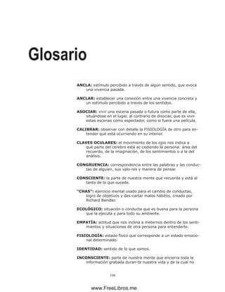 198
Glosario
ANCLA: estímulo percibido a través de algún sentido, que evoca
una vivencia pasada.
ANCLAR: establecer una conexión entre una vivencia concreta y
un estímulo percibido a través de los sentidos.
ASOCIAR: vivir una escena pasada o futura como parte de ella,
situándose en el lugar, al contrario de disociar, que es vivir
estas escenas como espectador, como si fuera una película.
CALIBRAR: observar con detalle la FISIOLOGÍA de otro para en-
tender qué está ocurriendo en su interior.
CLAVES OCULARES: el movimiento de los ojos nos indica a
qué parte del cerebro está ac-cediendo la persona: área del
recuerdo, de la imaginación, de los sentimientos o a la del
análisis.
CONGRUENCIA: correspondencia entre las palabras y las conduc-
tas de alguien, sus valo-res y manera de pensar.
CONSCIENTE: la parte de nuestra mente que recuerda y está al
tanto de lo que sucede.
“CHAS”: ejercicio mental usado para el cambio de conductas,
logro de objetivos y des-cartar malos hábitos, creado por
Richard Bandler.
ECOLÓGICO: situación o conducta que es buena para la persona
que la ejecuta y para todo su ambiente.
EMPATÍA: actitud que nos inclina a meternos dentro de los senti-
mientos y situaciones de otra persona para entenderlo.
FISIOLOGÍA: estado físico que corresponde a un estado emocio-
nal determinado.
IDENTIDAD: sentido de lo que somos.
INCONSCIENTE: parte de nuestra mente que encierra toda la
información grabada duran-te nuestra vida y de la cual no
www.FreeLibros.me
 