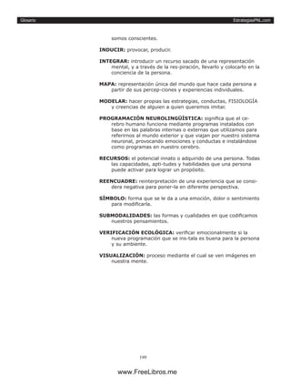 EstrategiasPNL.com
199
Glosario
somos conscientes.
INDUCIR: provocar, producir.
INTEGRAR: introducir un recurso sacado de una representación
mental, y a través de la res-piración, llevarlo y colocarlo en la
conciencia de la persona.
MAPA: representación única del mundo que hace cada persona a
partir de sus percep-ciones y experiencias individuales.
MODELAR: hacer propias las estrategias, conductas, FISIOLOGÍA
y creencias de alguien a quien queremos imitar.
PROGRAMACIÓN NEUROLINGÜÍSTICA: significa que el ce-
rebro humano funciona mediante programas instalados con
base en las palabras internas o externas que utilizamos para
referirnos al mundo exterior y que viajan por nuestro sistema
neuronal, provocando emociones y conductas e instalándose
como programas en nuestro cerebro.
RECURSOS: el potencial innato o adquirido de una persona. Todas
las capacidades, apti-tudes y habilidades que una persona
puede activar para lograr un propósito.
REENCUADRE: reinterpretación de una experiencia que se consi-
dera negativa para poner-la en diferente perspectiva.
SÍMBOLO: forma que se le da a una emoción, dolor o sentimiento
para modificarla.
SUBMODALIDADES: las formas y cualidades en que codificamos
nuestros pensamientos.
VERIFICACIÓN ECOLÓGICA: verificar emocionalmente si la
nueva programación que se ins-tala es buena para la persona
y su ambiente.
VISUALIZACIÓN: proceso mediante el cual se ven imágenes en
nuestra mente.
www.FreeLibros.me
 