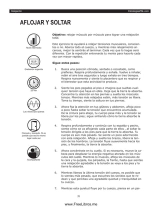 EstrategiasPNL.com
20
Relajación
Objetivo: relajar músculo por músculo para lograr una relajación
total.
Este ejercicio te ayudará a relajar tensiones musculares, conscien-
tes o no. Abarca todo el cuerpo, y mientras más relajamiento al-
cances, mejor te sentirás al terminar. Cada vez que lo hagas será
diferente. Con la repetición entrenarás tu mente para hacerlo cada
vez con mayor rapidez.
Sigue estos pasos:
1.	 Busca una posición cómoda, sentado o recostado, como
prefieras. Respira profundamente y exhala. Vuelve a inhalar,
retén el aire tres segundos y luego exhala en tres tiempos.
Respira nuevamente y siente lo placentero que es respirar y
el bienestar que esta actividad te produce.
2.	 Siente los pies pegados al piso e imagina que sueltas cual-
quier tensión que haya en ellos. Deja que la tierra la absorba.
Concentra tu atención en las piernas y suelta los músculos
tensos. Mientras más relajados estén, más tensión se libera.
Toma tu tiempo, siente la soltura en tus piernas.
3.	 Ahora fija la atención en tus glúteos y abdomen, afloja poco
a poco hasta soltar la tensión que encuentres acumulada.
De la cintura para abajo, tu cuerpo pesa más y la tensión se
libera por los pies; sigue sintiendo cómo la tierra absorbe la
tensión.
4.	 Respira profundamente y continúa con tu espalda y pecho,
siente cómo se va aflojando cada parte de ellos , al soltar la
tensión dirígela a los pies para que la tierra la absorba. Tu
cuerpo es aún más pesado. Se siente un poco adormecido
con esta relajación. Afloja y suelta los brazos, libera la ten-
sión de los hombros. La tensión fluye suavemente hacia los
pies, y finalmente, la tierra la absorbe.
5.	 Ahora concéntrate en tu cuello. Si es necesario, mueve la ca-
beza para desplazar la energía negativa atorada en los mús-
culos del cuello. Mientras lo mueves, afloja los músculos de
la cara y la quijada, los párpados, la frente, hasta que sientas
una relajación agradable y la tensión se vaya a los pies y la
tierra la absorba.
6.	 Mientras liberas la última tensión del cuerpo, es posible que
lo sientas más pesado, que escuches los sonidos que te ro-
dean y que percibas una agradable quietud y tranquilidad en
tu cuerpo.
7.	 Mientras esta quietud fluye por tu cuerpo, piensa en un pai-
AFLOJAR Y SOLTAR
Acompañante
25 min
Las veces que quieras
Còmodo y tranquilo. Si es
posible que sea le mismo
lugar cada vez
Nivel intermedio
Grabación sugerida
www.FreeLibros.me
 