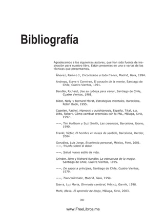 200
Bibliografía
Agradecemos a los siguientes autores, que han sido fuente de ins-
piración para nuestro libro. Están presentes en una o varias de las
técnicas que presentamos.
Álvarez, Ramiro J., Encontrarse a todo trance, Madrid, Gaia, 1994.
Andreas, Steve y Connirae, El corazón de la mente, Santiago de
Chile, Cuatro Vientos, 1991.
Bandler, Richard, Use su cabeza para variar, Santiago de Chile,
Cuatro Vientos, 1988.
Bidot, Nelly y Bernard Morat, Estrategias mentales, Barcelona,
Robin Book, 1995.
Copelan, Rachel, Hipnosis y autohipnosis, España, Tikal, s.a.
Dilts, Robert, Cómo cambiar creencias con la PNL, Málaga, Sirio,
1997.
——, Tim Hallbom y Suzi Smith, Las creencias, Barcelona, Urano,
1990.
Frankl, Víctor, El hombre en busca de sentido, Barcelona, Herder,
2004.
González, Luis Jorge, Excelencia personal, México, Font, 2001.
——, Triunfo sobre el dolor.
——, Salud nuevo estilo de vida.
Grinder, John y Richard Bandler, La estructura de la magia,
Santiago de Chile, Cuatro Vientos, 1975.
——, De sapos a príncipes, Santiago de Chile, Cuatro Vientos,
1979.
——, Trancefórmate, Madrid, Gaia, 1994.
Ibarra, Luz Maria, Gimnasia cerebral, México, Garnik, 1998.
Mohl, Alexa, El aprendiz de brujo, Málaga, Sirio, 2003.
www.FreeLibros.me
 
