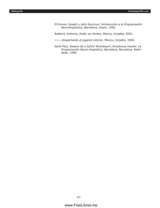 EstrategiasPNL.com
201
Bibliografía
O’Connor, Joseph y John Seymour, Introducción a la Programación
Neurolingüística, Barcelona, Urano, 1992.
Robbins, Anthony, Poder sin límites, México, Grijalbo, 2001.
——, Despertando al gigante interior, México, Grijalbo, 2006.
Saint Paul, Josiane de y Sylvie Tenenbaum, Excelencia mental. La
Programación Neuro-lingüística, Barcelona, Barcelona, Robin
Book, 1996.
www.FreeLibros.me
 