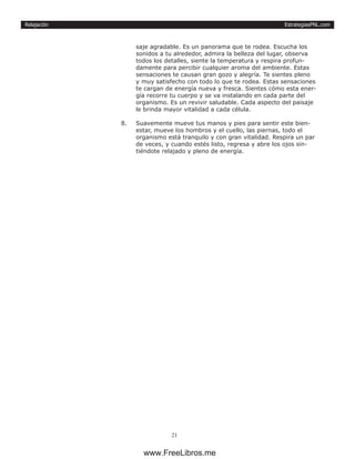 EstrategiasPNL.com
21
Relajación
saje agradable. Es un panorama que te rodea. Escucha los
sonidos a tu alrededor, admira la belleza del lugar, observa
todos los detalles, siente la temperatura y respira profun-
damente para percibir cualquier aroma del ambiente. Estas
sensaciones te causan gran gozo y alegría. Te sientes pleno
y muy satisfecho con todo lo que te rodea. Estas sensaciones
te cargan de energía nueva y fresca. Sientes cómo esta ener-
gía recorre tu cuerpo y se va instalando en cada parte del
organismo. Es un revivir saludable. Cada aspecto del paisaje
le brinda mayor vitalidad a cada célula.
8.	 Suavemente mueve tus manos y pies para sentir este bien-
estar, mueve los hombros y el cuello, las piernas, todo el
organismo está tranquilo y con gran vitalidad. Respira un par
de veces, y cuando estés listo, regresa y abre los ojos sin-
tiéndote relajado y pleno de energía.
www.FreeLibros.me
 