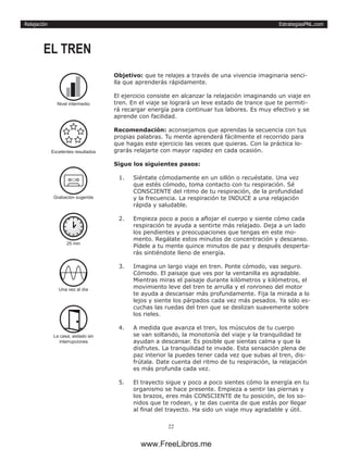 EstrategiasPNL.com
22
Relajación
Objetivo: que te relajes a través de una vivencia imaginaria senci-
lla que aprenderás rápidamente.
El ejercicio consiste en alcanzar la relajación imaginando un viaje en
tren. En el viaje se logrará un leve estado de trance que te permiti-
rá recargar energía para continuar tus labores. Es muy efectivo y se
aprende con facilidad.
Recomendación: aconsejamos que aprendas la secuencia con tus
propias palabras. Tu mente aprenderá fácilmente el recorrido para
que hagas este ejercicio las veces que quieras. Con la práctica lo-
grarás relajarte con mayor rapidez en cada ocasión.
Sigue los siguientes pasos:
1.	 Siéntate cómodamente en un sillón o recuéstate. Una vez
que estés cómodo, toma contacto con tu respiración. Sé
CONSCIENTE del ritmo de tu respiración, de la profundidad
y la frecuencia. La respiración te INDUCE a una relajación
rápida y saludable.
2.	 Empieza poco a poco a aflojar el cuerpo y siente cómo cada
respiración te ayuda a sentirte más relajado. Deja a un lado
los pendientes y preocupaciones que tengas en este mo-
mento. Regálate estos minutos de concentración y descanso.
Pídele a tu mente quince minutos de paz y después desperta-
rás sintiéndote lleno de energía.
3.	 Imagina un largo viaje en tren. Ponte cómodo, vas seguro.
Cómodo. El paisaje que ves por la ventanilla es agradable.
Mientras miras el paisaje durante kilómetros y kilómetros, el
movimiento leve del tren te arrulla y el ronroneo del motor
te ayuda a descansar más profundamente. Fija la mirada a lo
lejos y siente los párpados cada vez más pesados. Ya sólo es-
cuchas las ruedas del tren que se deslizan suavemente sobre
los rieles.
4.	 A medida que avanza el tren, los músculos de tu cuerpo
se van soltando, la monotonía del viaje y la tranquilidad te
ayudan a descansar. Es posible que sientas calma y que la
disfrutes. La tranquilidad te invade. Esta sensación plena de
paz interior la puedes tener cada vez que subas al tren, dis-
frútala. Date cuenta del ritmo de tu respiración, la relajación
es más profunda cada vez.
5.	 El trayecto sigue y poco a poco sientes cómo la energía en tu
organismo se hace presente. Empieza a sentir las piernas y
los brazos, eres más CONSCIENTE de tu posición, de los so-
nidos que te rodean, y te das cuenta de que estás por llegar
al final del trayecto. Ha sido un viaje muy agradable y útil.
EL TREN
Excelentes resultados
25 min
Una vez al dìa
La casa, aislado sin
interrupciones
Nivel intermedio
Grabación sugerida
www.FreeLibros.me
 