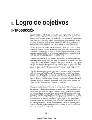 24
II. Logro de objetivos
INTRODUCCIÓN
Lograr objetivos a lo largo de nuestra vida representa en muchas
ocasiones algo difícil de conseguir porque requiere un esfuerzo
adicional de nuestra parte. Sin embargo, hay quienes lo logran muy
bien y nada los detiene. Podría pensarse que esas personas están
dotadas de alguna cualidad que los motiva y los lleva a obtener lo
que quieren, mientras que uno no es capaz de hacer lo mismo.
Los fundadores de la PNL estudiaron con detalle los patrones men-
tales que usamos cuando alcanzamos un objetivo y las diferencias
cuando no lo logramos, y descubrieron que el diálogo interno que
generamos es distinto, lo mismo que las imágenes, sensaciones y
matices sobre nuestro proceso hacia la meta.
Cuando algún objetivo nos gusta y nos motiva, nuestros patrones
mentales trabajan en conjunto y se dirigen hacia él sin importar los
obstáculos, como salir con los amigos a comer tacos, al cine, encon-
trarme con alguien que me interese mucho, salir de viaje, etc. Casi
sin darnos cuenta cumplimos nuestro propósito y no lo sentimos
como carga ni como un gran esfuerzo, porque fue placentero.
Cuando alguien nos invita a ir al cine (suponiendo que es agrada-
ble), no decimos “qué flojera”, “la semana que entra”, “un día de
estos”, “qué difícil”, etc. Considera el sentimiento que cada comen-
tario te produce. Ahora veremos las consecuencias graves que este
tipo de diálogo, sea interno o externo, opuesto al logro del objetivo,
tiene en nuestros patrones mentales. Es la forma más fácil de boi-
cotearnos sin darnos cuenta de que lo hacemos.
La mente necesita dirección e instrucciones claras para moverse.
Hace lo que le pedimos, cuando se lo indicamos. Si no pedimos, no
hace nada. Cuando pensamos en ir al cine, ya dimos la instrucción
de arreglarnos para salir, tener dinero a mano para pagar, estable-
cer horario, lugar, acompañante cómo llegar. Me veo sentado en el
cine, disfrutando, y aunque lloviera, llegaría. No nos damos cuenta
de que llevamos a cabo este proceso. Si transferimos estos patrones
a situaciones en las que queremos lograr algo no tan placentero,
nuestra mente nos ayudará y será el motor para cumplir propósi-
tos que nos cuestan trabajo. Coronaremos nuestros objetivos con
menor esfuerzo porque nuestra mente ejecuta lo que le pedimos,
siempre y cuando lo hagamos.
www.FreeLibros.me
 