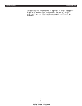 EstrategiasPNL.com
25
Logro de objetivos
Los resultados son sorprendentes si el proceso se lleva a cabo paso
a paso, pues así se entrena la mente para que descarte el len-
guaje nocivo que nos detiene y obstaculiza para triunfar en lo que
queremos.
www.FreeLibros.me
 