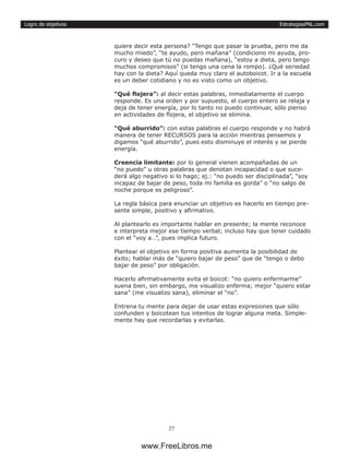 EstrategiasPNL.com
27
Logro de objetivos
quiere decir esta persona? “Tengo que pasar la prueba, pero me da
mucho miedo”, “te ayudo, pero mañana” (condiciono mi ayuda, pro-
curo y deseo que tú no puedas mañana), “estoy a dieta, pero tengo
muchos compromisos” (si tengo una cena la rompo). ¿Qué seriedad
hay con la dieta? Aquí queda muy claro el autoboicot. Ir a la escuela
es un deber cotidiano y no es visto como un objetivo.
“Qué flojera”: al decir estas palabras, inmediatamente el cuerpo
responde. Es una orden y por supuesto, el cuerpo entero se relaja y
deja de tener energía, por lo tanto no puedo continuar, sólo pienso
en actividades de flojera, el objetivo se elimina.
“Qué aburrido”: con estas palabras el cuerpo responde y no habrá
manera de tener RECURSOS para la acción mientras pensemos y
digamos “qué aburrido”, pues esto disminuye el interés y se pierde
energía.
Creencia limitante: por lo general vienen acompañadas de un
“no puedo” u otras palabras que denotan incapacidad o que suce-
derá algo negativo si lo hago; ej.: “no puedo ser disciplinada”, “soy
incapaz de bajar de peso, toda mi familia es gorda” o “no salgo de
noche porque es peligroso”.
La regla básica para enunciar un objetivo es hacerlo en tiempo pre-
sente simple, positivo y afirmativo.
Al plantearlo es importante hablar en presente; la mente reconoce
e interpreta mejor ese tiempo verbal; incluso hay que tener cuidado
con el “voy a…”, pues implica futuro.
Plantear el objetivo en forma positiva aumenta la posibilidad de
éxito; hablar más de “quiero bajar de peso” que de “tengo o debo
bajar de peso” por obligación.
Hacerlo afirmativamente evita el boicot: “no quiero enfermarme”
suena bien, sin embargo, me visualizo enferma; mejor “quiero estar
sana” (me visualizo sana), eliminar el “no”.
Entrena tu mente para dejar de usar estas expresiones que sólo
confunden y boicotean tus intentos de lograr alguna meta. Simple-
mente hay que recordarlas y evitarlas.
www.FreeLibros.me
 