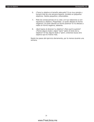 EstrategiasPNL.com
29
Logro de objetivos
6.	 ¿Tiene tu objetivo el tamaño adecuado? Si es muy grande y
tomará más de una semana lograrlo, divídelo en pequeños
objetivos. Hazlos pequeños y alcanzables.
7.	 Mide las consecuencias en tu vida y en tus relaciones si con-
siguieras tu objetivo. Pregúntate: ¿a quién afectas en forma
negativa? ¿A quién afectas en forma positiva? Si no afectas a
nadie en forma negativa, adelante.
8.	 ¿Qué logras al alcanzar tu objetivo? ¿Para qué lo quieres?
¿Tienes alguna duda o algún “pero” sobre el éxito de tu
objetivo? Si hay alguna duda o “pero”, entonces busca otro
objetivo que te motive más.
Repite los pasos del ejercicio diariamente, por lo menos durante una
semana.
www.FreeLibros.me
 