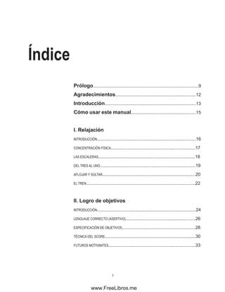 Índice
Prólogo......................................................................................9
Agradecimientos..................................................................12
Introducción...........................................................................13
Cómo usar este manual.....................................................15
I. ���������
Relajación
INTRODUCCIÓN.................................................................................16
CONCENTRACIÓN FÍSICA.....................................................................17
LAS ESCALERAS...............................................................................18
DEL TRES AL UNO..............................................................................19
AFLOJAR Y SOLTAR............................................................................20
EL TREN.........................................................................................22
II. �����������������
Logro de objetivos
INTRODUCCIÓN.................................................................................24
LENGUAJE CORRECTO (ASERTIVO).........................................................26
ESPECIFICACIÓN DE OBJETIVOS............................................................28
TÉCNICA DEL SCORE..........................................................................30
FUTUROS MOTIVANTES.......................................................................33
www.FreeLibros.me
 