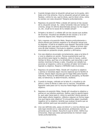 EstrategiasPNL.com
31
Logro de objetivos
2.	 Cuando tengas clara la situación actual que no te gusta, cám-
biate a la S de síntoma. Vive tu situación actual en todas sus
facetas; ¿cómo te ves, qué te dices, qué te dicen otros, cómo
te sientes con esta situación? Respira profundamente.
3.	 Regresa a la posición Meta y desde ahí piensa en las causas
de tu situación actual. Ej.: estoy fumando más por tantas re-
uniones, tengo mi oficina desordenada porque no me organi-
zo, etc. ¿Cuál es la causa de tu estado actual?
4.	 Dirígete a la letra C y métete allí con las causas que acabas
de enunciar. Visualiza los detalles de las causas y ve si en-
cuentras alguna otra. Respira profundamente.
5.	 Sal y regresa a la posición Meta. Respira profundamente y
ahora piensa qué quieres respecto a la situación actual que
te disgusta. ¿Cuál es el objetivo que deseas? Recuerda cuidar
el lenguaje que usas para enunciarlo. (Véase el primer ejer-
cicio de este módulo.) Formula tu objetivo y piensa si está
enunciado en presente simple, positivo y afirmativo.
6.	 Con ese objetivo enunciado correctamente, pasa a la letra O
y vive tu objetivo en acción. Piensa exactamente qué ha-
ces primero para lograr tu objetivo, cómo lo haces, cuánto
tiempo te lleva, qué hay a tu alrededor, qué escuchas y qué
sientes mientras lo llevas a cabo. Visualiza con detalle tus
acciones al respecto y cómo te sientes al haber terminado y
logrado tu objetivo. Respira e INTEGRA todo el proceso.
7.	 Regresa a la posición Meta. Desde ahí visualiza tu objetivo
y piensa si necesitas algún recurso especial que te facilite el
camino. Busca algún recurso que te haga falta para hacerlo
más fácil. Piensa en RECURSOS como la disciplina, la flexibili-
dad, la tolerancia, la determinación, etcétera.
8.	 Cuando lo tengas, colócate en la letra R y visualiza tu ob-
jetivo y cómo lo llevas a cabo con tu recurso. Visualízate
logrando cada paso con tu recurso hasta llegar al término del
objetivo.
9.	 Regresa a la posición Meta. Desde ahí visualiza tu objetivo y
piensa en sus efectos positivos. Define ¿qué te aporta lograr-
lo, qué valor tiene para ti, cómo te sentirás? Ahora piensa si
tiene algún efecto negativo. ¿Afecta a alguien en forma nega-
tiva que logres este objetivo? Si encuentras algún resultado
negativo en tu objetivo, tendrás que evaluar la parte que se
debe cambiar para que sea positivo para todos.
10.	 Una vez definido esto, pasa a la letra E y vive los efectos que
este logro tendrá en tu vida personal, profesional y en las
personas que te rodean. Escucha lo que te dirán. Define tus
emociones. Deja que estos pensamientos te motiven respi-
rando profundamente.
www.FreeLibros.me
 