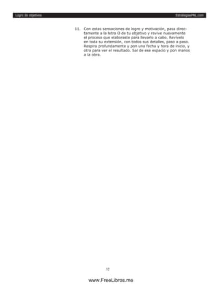 EstrategiasPNL.com
32
Logro de objetivos
11.	 Con estas sensaciones de logro y motivación, pasa direc-
tamente a la letra O de tu objetivo y revive nuevamente
el proceso que elaboraste para llevarlo a cabo. Revívelo
en toda su extensión, con todos sus detalles, paso a paso.
Respira profundamente y pon una fecha y hora de inicio, y
otra para ver el resultado. Sal de ese espacio y pon manos
a la obra.
www.FreeLibros.me
 