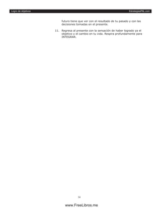EstrategiasPNL.com
34
Logro de objetivos
futuro tiene que ver con el resultado de tu pasado y con las
decisiones tomadas en el presente.
11.	 Regresa al presente con la sensación de haber logrado ya el
objetivo y el cambio en tu vida. Respira profundamente para
INTEGRAR.
www.FreeLibros.me
 