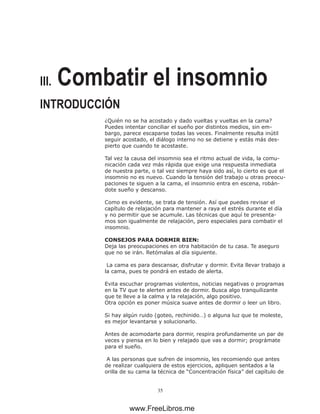 35
III. Combatir el insomnio
INTRODUCCIÓN
¿Quién no se ha acostado y dado vueltas y vueltas en la cama?
Puedes intentar conciliar el sueño por distintos medios, sin em-
bargo, parece escaparse todas las veces. Finalmente resulta inútil
seguir acostado, el diálogo interno no se detiene y estás más des-
pierto que cuando te acostaste.
Tal vez la causa del insomnio sea el ritmo actual de vida, la comu-
nicación cada vez más rápida que exige una respuesta inmediata
de nuestra parte, o tal vez siempre haya sido así, lo cierto es que el
insomnio no es nuevo. Cuando la tensión del trabajo u otras preocu-
paciones te siguen a la cama, el insomnio entra en escena, robán-
dote sueño y descanso.
Como es evidente, se trata de tensión. Así que puedes revisar el
capítulo de relajación para mantener a raya el estrés durante el día
y no permitir que se acumule. Las técnicas que aquí te presenta-
mos son igualmente de relajación, pero especiales para combatir el
insomnio.
CONSEJOS PARA DORMIR BIEN:
Deja las preocupaciones en otra habitación de tu casa. Te aseguro
que no se irán. Retómalas al día siguiente.
La cama es para descansar, disfrutar y dormir. Evita llevar trabajo a
la cama, pues te pondrá en estado de alerta.
Evita escuchar programas violentos, noticias negativas o programas
en la TV que te alerten antes de dormir. Busca algo tranquilizante
que te lleve a la calma y la relajación, algo positivo.
Otra opción es poner música suave antes de dormir o leer un libro.
Si hay algún ruido (goteo, rechinido…) o alguna luz que te moleste,
es mejor levantarse y solucionarlo.
Antes de acomodarte para dormir, respira profundamente un par de
veces y piensa en lo bien y relajado que vas a dormir; prográmate
para el sueño.
A las personas que sufren de insomnio, les recomiendo que antes
de realizar cualquiera de estos ejercicios, apliquen sentados a la
orilla de su cama la técnica de “Concentración física” del capítulo de
www.FreeLibros.me
 