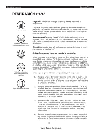 EstrategiasPNL.com
37
Combatir el insomnio
Objetivo: armonizar y relajar cuerpo y mente mediante la
respiración.
Lograr la relajación del cuerpo en general y aquietar la mente a
través de un ejercicio sencillo de respiración con mensajes encami-
nadas aflojar partes que tensamos antes de dormir y nos impiden
conciliar el sueño.
Recomendación: estar CONSCIENTE de los estimulantes que
ingieres como café, refresco de cola, bebidas con cafeína, pastillas,
etc., y que te impiden dormir. Al reducirlos será más fácil obtener
resultados.
Consejo: enunciar algo afirmativamente quiere decir que el enun-
ciado omite la palabra “no”.
Antes de empezar toma en cuenta lo siguiente:
Inicia acostado boca arriba en tu cama. Este ejercicio se basa en tu
capacidad para respirar. Por lo tanto, primero verifica si estás res-
pirando correctamente. Coloca las manos en tu abdomen e inhala
profundamente. Ahora exhala y observa qué pasó con tu abdomen.
Al inhalar, debió expanderse y al exhalar, retraerse. Ésta es la forma
correcta de respirar. Practica, si es necesario, varias veces hasta
que lo logres y te sientas cómodo.
Inicia aquí la grabación con voz pausada, si la requieres.
1.	 Respira un par de veces y detecta cómo está tu cuerpo. Ve
soltando los músculos que sientas más tensos. Respira de
nuevo y siente cómo el oxígeno te va relajando para llevarte
a un sueño profundo.
2.	 Respira en cuatro tiempos, cuenta mentalmente 1, 2, 3, 4;
si se te dificulta sostener cuatro tiempos, empieza con tres,
sostenla y lentamente exhala en cuatro tiempos. Otra vez,
inhala en cuatro tiempos, sostén en cuatro tiempos y exha-
la en cuatro tiempos. Con esto empiezas a relajarte y se va
acallando tu actividad mental.
3.	 Una vez más, respira en cuatro tiempos y piensa en una
frase como “enseguida me quedo dormido plácidamente”,
“duermo profundamente” o “es fácil dormir y descansar”.
Escoge la frase que más te guste o elabora la tuya. Sólo
cuida que esté formulada en presente simple, positivo y
afirmativo.
4.	 Respira en cuatro tiempos pensando en tu frase, sostenien-
do cuatro tiempos, exhalando en cuatro tiempos. Respira y
piensa en tu frase, sostén cuatro tiempos, exhala en cuatro
RESPIRACIÓN 4*4*4*
7 min
Todas las noches para
dormir. La constancia es
importnate
En la cama antes de dormir
Nivel intermedio
Grabación sugerida con
música después para dormir
www.FreeLibros.me
 