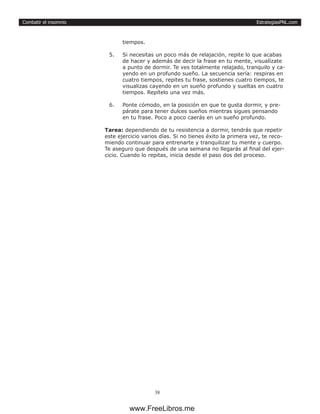 EstrategiasPNL.com
38
Combatir el insomnio
tiempos.
5.	 Si necesitas un poco más de relajación, repite lo que acabas
de hacer y además de decir la frase en tu mente, visualízate
a punto de dormir. Te ves totalmente relajado, tranquilo y ca-
yendo en un profundo sueño. La secuencia sería: respiras en
cuatro tiempos, repites tu frase, sostienes cuatro tiempos, te
visualizas cayendo en un sueño profundo y sueltas en cuatro
tiempos. Repítelo una vez más.
6.	 Ponte cómodo, en la posición en que te gusta dormir, y pre-
párate para tener dulces sueños mientras sigues pensando
en tu frase. Poco a poco caerás en un sueño profundo.
Tarea: dependiendo de tu resistencia a dormir, tendrás que repetir
este ejercicio varios días. Si no tienes éxito la primera vez, te reco-
miendo continuar para entrenarte y tranquilizar tu mente y cuerpo.
Te aseguro que después de una semana no llegarás al final del ejer-
cicio. Cuando lo repitas, inicia desde el paso dos del proceso.
www.FreeLibros.me
 