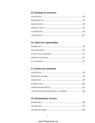 III. �������������������
Combatir el insomnio
INTRODUCCIÓN.................................................................................35
RESPIRACIÓN 4*4*4*...........................................................................37
DIÁLOGO INTERNO.............................................................................39
CONTAR DEL 100 AL 0..........................................................................41
AUTOSUGESTIÓN...............................................................................42
LAS ESCALERAS...............................................................................43
IV. ���������������������
Libera tus capacidades
INTRODUCCIÓN.................................................................................44
ANCLAJE DE PODER...........................................................................45
EL CÍRCULO DE LA EXCELENCIA.............................................................47
RESCATAR LOS RECURSOS..................................................................49
EL AUTO-ANCLAJE.............................................................................51
V. ������������������
Cambio de conductas
INTRODUCCIÓN.................................................................................53
MOVIMIENTOS OCULARES....................................................................55
CRUZAR EL RÍO.................................................................................57
EL MODELO “CHAS”............................................................................60
ROMPER CON UNACONDUCTA...............................................................62
LAS TRES POSICIONES O ARREGLANDO EL “NO HUBIERA…”............................64
VI. �������������������
Sentimientos nocivos
INTRODUCCIÓN.................................................................................66
LOS MENTORES................................................................................67
SER OTRA VEZ UN BEBÉ......................................................................69
www.FreeLibros.me
 