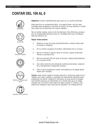 EstrategiasPNL.com
41
Combatir el insomnio
Objetivo: contar mentalmente para caer en un sueño profundo.
Este ejercicio es sumamente fácil. Lo puedes hacer con los ojos
cerrados para ayudarte a conciliar el sueño. Es muy efectivo y verás
que cada vez te duermes con mayor rapidez.
No es contar ovejas, pero es de las técnicas más efectivas, aunque
por su simplicidad pareciera que no. Pruébalo para que verifiques
qué tan efectivo es.
Sigue estos pasos:
1.	 Respira un par de veces profundamente y siente cómo esto
te ayuda a relajarte.
2.	 En tu mente visualiza el número 100 dentro de un círculo.
3.	 Borra el número 100 sin tocar el círculo, respira profunda-
mente y escribe el 99.
4.	 Borra el número 99 sin tocar el círculo, respira profundamen-
te y escribe el 98.
5.	 Con este nivel de concentración continúa borrando, respiran-
do y escribiendo el siguiente número.
6.	 Poco a poco empiezas a sentir somnolencia y te dejas llevar
hasta caer rendido.
Tarea: cada noche repite el mismo ejercicio. Verás que cada vez te
relajas con mayor rapidez y facilidad. Es importante repetirlo para
programar la mente. Llegará el momento en que quizá no tengas
que hacerlo porque ya entrenaste a tu mente para que se relaje
cuando vas a la cama. Este ejercicio logra ocupar tu mente y dis-
traerla de cualquier otra cosa que te inquiete y te impida dormir.
CONTAR DEL 100 AL 0
5 min
Mientras se requiera para
dormir
Acostado, antes de dormir
Grabación sugerida
Nivel básico
Nunca falla
www.FreeLibros.me
 