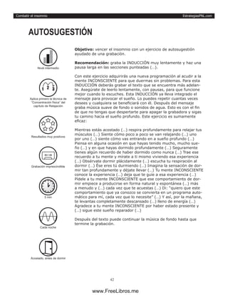 EstrategiasPNL.com
42
Combatir el insomnio
Objetivo: vencer el insomnio con un ejercicio de autosugestión
ayudado de una grabación.
Recomendación: graba la INDUCCIÓN muy lentamente y haz una
pausa larga en las secciones punteadas (…).
Con este ejercicio adquirirás una nueva programación al acudir a la
mente INCONSCIENTE para que duermas sin problemas. Para esta
INDUCCIÓN deberás grabar el texto que se encuentra más adelan-
te. Asegúrate de leerlo lentamente, con pausas, para que funcione
mejor cuando lo escuches. Esta INDUCCIÓN ya lleva integrado el
mensaje para provocar el sueño. Lo puedes repetir cuantas veces
desees y cualquiera se beneficiará con él. Después del mensaje
graba música suave de fondo o sonidos de agua. Esto es con el fin
de que no tengas que despertarte para apagar la grabadora y sigas
tu camino hacia el sueño profundo. Este ejercicio es sumamente
eficaz:
Mientras estás acostado (…) respira profundamente para relajar tus
músculos (…) Siente cómo poco a poco se van relajando (…) uno
por uno (…) siente cómo vas entrando en a sueño profundo (…)
Piensa en alguna ocasión en que hayas tenido mucho, mucho sue-
ño (…) y en que hayas dormido profundamente (…) Seguramente
tienes algún recuerdo de haber dormido como nunca (…) Trae ese
recuerdo a tu mente y mírate a ti mismo viviendo esa experiencia
(…) Obsérvate dormir plácidamente (…) escucha tu respiración al
dormir (…) Ése eres tú durmiendo (…) Imagina la sensación de dor-
mir tan profundamente y déjate llevar (…) Tu mente INCONSCIENTE
conoce la experiencia (…) deja que te guíe a esa experiencia (…)
Pídele a tu mente INCONSCIENTE que ese comportamiento de dor-
mir empiece a producirse en forma natural y espontánea (…) más
a menudo y (…) cada vez que te acuestas (…) Di: “quiero que este
comportamiento que ya conozco se convierta en un programa auto-
mático para mí, cada vez que lo necesite” (…) Y así, por la mañana,
te levantas completamente descansado (…) lleno de energía (…)
Agradece a tu mente INCONSCIENTE por haber estado presente y
(…) sigue este sueño reparador (…)
Después del texto puede continuar la música de fondo hasta que
termine la grabación.
AUTOSUGESTIÓN
5 min
Cada noche
Acostado, antes de dormir
Grabación imprescindible
Nivel intermedio
1 2 3
Aplica primero la técnica de
“Concentración física” del
capítulo de Relajación
Resultados muy positivos
www.FreeLibros.me
 