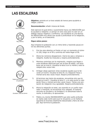 EstrategiasPNL.com
43
Combatir el insomnio
Objetivo: ponerte en un leve estado de trance para ayudarte a
relajar y dormir.
Recomendación: añadir música de fondo.
Este ejercicio te guía lenta y suavemente hacia una INDUCCIÓN que
te ayudará a relajarte y a pensar en otra cosa para no caer en un
diálogo interno negativo y conflictivo. Las escaleras es una técnica
de INDUCCIÓN muy eficaz que ayuda a profundizar en la relajación,
y por lo tanto, en el descanso.
Sigue estos pasos:
Aquí empieza la grabación con un ritmo lento y haciendo pausa en-
tre los diferentes puntos.
1.	 Con los ojos abiertos ve frente a ti por un momento el núme-
ro 100, luego ve el 99 y continúa así hasta llegar al 96.
2.	 Ahora los números desaparecen. Cierra los ojos y empieza a
relajarte. Suelta los músculos y respira profundamente.
3.	 Mientras continúas con la respiración, imagina que llegas a
unas escaleras eléctricas que van al piso de abajo. Las esca-
leras van al nivel A. Visualiza la letra A en tu mente y esto te
relajará diez veces más.
4.	 Al llegar abajo aparecen otras escaleras iguales que te lle-
varán al nivel B. Visualiza la letra B y tu relajación física y
mental sería diez veces mayor. Respira profundamente.
5.	 Al terminar ese tramo de escaleras, encuentras otro que te
llevará al nivel C. Visualiza la letra C, y en este punto tu rela-
jación física y mental será diez veces mayor. Tienes una sen-
sación de relajación muy agradable. Respira profundamente.
6.	 Ahora la relajación es total, vas cayendo en un sueño repa-
rador y tranquilo, te encuentras muy relajado. El sistema
nervioso se recupera y se fortalece y tú descansas toda la
noche, lo disfrutas y lo aprovechas.
7.	 Pídele a tu mente INCONSCIENTE que este sueño profundo
se repita cada noche para que te recuperes y a la mañana
siguiente te levantes totalmente descansado y lleno de ener-
gía. Aquí termina la grabación.
LAS ESCALERAS
7 min
Hasta que lo puedas hacer
sin gracación
Acostado, antes de dormir
Grabación necesaria
Nivel intermedio
Muy efectivo
www.FreeLibros.me
 