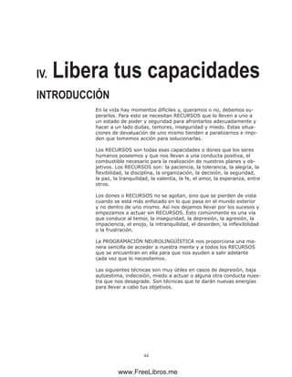 44
IV. Libera tus capacidades
INTRODUCCIÓN
En la vida hay momentos difíciles y, queramos o no, debemos su-
perarlos. Para esto se necesitan RECURSOS que lo lleven a uno a
un estado de poder y seguridad para afrontarlos adecuadamente y
hacer a un lado dudas, temores, inseguridad y miedo. Estas situa-
ciones de devaluación de uno mismo tienden a paralizarnos e impi-
den que tomemos acción para solucionarlas.
Los RECURSOS son todas esas capacidades o dones que los seres
humanos poseemos y que nos llevan a una conducta positiva, el
combustible necesario para la realización de nuestros planes y ob-
jetivos. Los RECURSOS son: la paciencia, la tolerancia, la alegría, la
flexibilidad, la disciplina, la organización, la decisión, la seguridad,
la paz, la tranquilidad, la valentía, la fe, el amor, la esperanza, entre
otros.
Los dones o RECURSOS no se agotan, sino que se pierden de vista
cuando se está más enfocado en lo que pasa en el mundo exterior
y no dentro de uno mismo. Así nos dejamos llevar por los sucesos y
empezamos a actuar sin RECURSOS. Esto comúnmente es una vía
que conduce al temor, la inseguridad, la depresión, la agresión, la
impaciencia, el enojo, la intranquilidad, el desorden, la inflexibilidad
o la frustración.
La PROGRAMACIÓN NEUROLINGÜÍSTICA nos proporciona una ma-
nera sencilla de acceder a nuestra mente y a todos los RECURSOS
que se encuentran en ella para que nos ayuden a salir adelante
cada vez que lo necesitemos.
Las siguientes técnicas son muy útiles en casos de depresión, baja
autoestima, indecisión, miedo a actuar o alguna otra conducta nues-
tra que nos desagrade. Son técnicas que te darán nuevas energías
para llevar a cabo tus objetivos.
www.FreeLibros.me
 