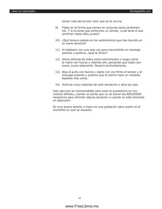 EstrategiasPNL.com
46
Libera tus capacidades
tomar nota del primer color que se te ocurra.
9)	 Fíjate en la forma que toman en conjunto estos sentimien-
tos. Y si tuvieras que atribuirles un sonido, ¿cuál sería el que
emitirían todos ellos juntos?
10)	 ¿Qué textura palpas en los sentimientos que has reunido en
tu mano derecha?
11)	 Si hablasen con una sola voz para transmitirte un mensaje
potente y positivo, ¿qué te dirían?
12)	 Ahora disfruta de todos estos sentimientos y luego cierra
la mano con fuerza y retenlos ahí, pensando que todos son
tuyos, tuyos solamente. Respira profundamente.
13)	 Alza el puño con fuerza y repite con voz firme el sonido y el
mensaje potente y positivo que te dieron hace un instante.
Repítelo tres veces.
14)	 Disfruta unos instantes de esta sensación y abre los ojos.
Este ejercicio es recomendable para subir la autoestima en mo-
mentos difíciles, cuando se siente que no se tienen los RECURSOS
necesarios para afrontar alguna situación o cuando se esté entrando
en depresión.
Es muy bueno tenerlo a mano en una grabación para usarlo en el
momento en que se necesite.
www.FreeLibros.me
 