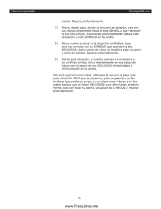 EstrategiasPNL.com
50
Libera tus capacidades
mente. Respira profundamente.
7)	 Ahora, desde aquí, donde te encuentras sentado, trae con
tus manos lentamente hacia ti este SÍMBOLO que represen-
ta tus RECURSOS. Respirando profundamente instala esta
sensación y este SÍMBOLO en tu pecho.
8)	 Ahora vuelve a entrar a la situación conflictiva, pero
esta vez armado con tu SÍMBOLO que representa tus
RECURSOS; date cuenta de cómo se modifica esta situación
y cómo te sientes. Respira profundamente.
9)	 Sal de esta situación, y cuando vuelvas a enfrentarte a
un conflicto similar, entra mentalmente en esa situación
futura con el apoyo de tus RECURSOS simbolizados e
INTEGRADOS en tu pecho.
Con este ejercicio como base, utilizarás la secuencia para cual-
quier situación difícil que se presente, para prepararte con las
similares que pudieran surgir, o con situaciones futuras y en las
cuales sientas que te faltan RECURSOS para afrontarlas asertiva-
mente, sólo con tocar tu pecho, visualizar tu SÍMBOLO y respirar
profundamente.
www.FreeLibros.me
 