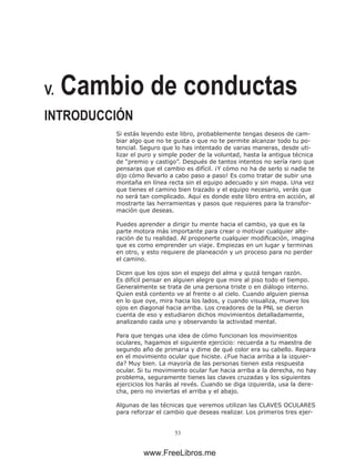 53
V. Cambio de conductas
INTRODUCCIÓN
Si estás leyendo este libro, probablemente tengas deseos de cam-
biar algo que no te gusta o que no te permite alcanzar todo tu po-
tencial. Seguro que lo has intentado de varias maneras, desde uti-
lizar el puro y simple poder de la voluntad, hasta la antigua técnica
de “premio y castigo”. Después de tantos intentos no sería raro que
pensaras que el cambio es difícil. ¡Y cómo no ha de serlo si nadie te
dijo cómo llevarlo a cabo paso a paso! Es como tratar de subir una
montaña en línea recta sin el equipo adecuado y sin mapa. Una vez
que tienes el camino bien trazado y el equipo necesario, verás que
no será tan complicado. Aquí es donde este libro entra en acción, al
mostrarte las herramientas y pasos que requieres para la transfor-
mación que deseas.
Puedes aprender a dirigir tu mente hacia el cambio, ya que es la
parte motora más importante para crear o motivar cualquier alte-
ración de tu realidad. Al proponerte cualquier modificación, imagina
que es como emprender un viaje. Empiezas en un lugar y terminas
en otro, y esto requiere de planeación y un proceso para no perder
el camino.
Dicen que los ojos son el espejo del alma y quizá tengan razón.
Es difícil pensar en alguien alegre que mire al piso todo el tiempo.
Generalmente se trata de una persona triste o en diálogo interno.
Quien está contento ve al frente o al cielo. Cuando alguien piensa
en lo que oye, mira hacia los lados, y cuando visualiza, mueve los
ojos en diagonal hacia arriba. Los creadores de la PNL se dieron
cuenta de eso y estudiaron dichos movimientos detalladamente,
analizando cada uno y observando la actividad mental.
Para que tengas una idea de cómo funcionan los movimientos
oculares, hagamos el siguiente ejercicio: recuerda a tu maestra de
segundo año de primaria y dime de qué color era su cabello. Repara
en el movimiento ocular que hiciste. ¿Fue hacia arriba a la izquier-
da? Muy bien. La mayoría de las personas tienen esta respuesta
ocular. Si tu movimiento ocular fue hacia arriba a la derecha, no hay
problema, seguramente tienes las claves cruzadas y los siguientes
ejercicios los harás al revés. Cuando se diga izquierda, usa la dere-
cha, pero no inviertas el arriba y el abajo.
Algunas de las técnicas que veremos utilizan las CLAVES OCULARES
para reforzar el cambio que deseas realizar. Los primeros tres ejer-
www.FreeLibros.me
 