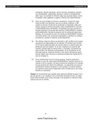 EstrategiasPNL.com
56
Cambio de conductas
conducta. Quizá requieras, como recurso, disciplina, pacien-
cia, flexibilidad, seguridad, decisión, calma o simplemente
decir que no cuando te ofrecen algo que quieres dejar, como
el pastel, café, galletas o cigarro. Piensa con detenimiento.
3)	 Una vez que tengas el recurso necesario, mueve los ojos
hacia arriba a la derecha, que es tu parte creativa, y allí
repite la escena inicial de la conducta no deseada, sólo que
ahora recrea la misma situación, pero empleando tu recurso
o RECURSOS para cambiarla. Visualízate con las nuevas ac-
titudes gracias a la ayuda del recurso o RECURSOS y respira
profundamente. Recrea la escena con la conducta ideal que
deseas. En la escena te ves con todos los RECURSOS necesa-
rios para tener una conducta impecable y cambiar tu conduc-
ta anterior. Vuelve a respirar profundamente.
4)	 Por último, baja la vista a la derecha y allí verifica si la nueva
sensación es adecuada con el cambio. El cambio que hiciste
en la nueva película debe ser bueno para ti y bueno para las
personas que te rodeen. Si es así, regresa a la escena del
cambio, donde todo lo haces bien, y revívela, moviendo los
ojos arriba a la derecha nuevamente. Si la sensación no es
del todo buena, regresa al paso 2 las veces necesarias para
buscar algún otro recurso y continúa el ejercicio hasta termi-
nar en el paso 5.
5)	 Si te sientes bien con la nueva escena, respira profunda-
mente un par de veces para INTEGRARLA, hacerla tuya en tu
mente y en tu cuerpo. De esta manera le enseñas a tu mente
lo que quieres de ahora en adelante. La siguiente vez que se
presente la misma situación o una similar, tu mente tendrá
un camino nuevo para responder ante el estímulo y así modi-
ficarás tu conducta.
Tarea: te recomiendo que repitas este ejercicio desde el paso 3 an-
tes de dormir y en cualquier otro momento durante el día. La repe-
tición sólo tomará unos cinco minutos y te ayudará a imprimir esta
nueva ruta en tu mente.
www.FreeLibros.me
 