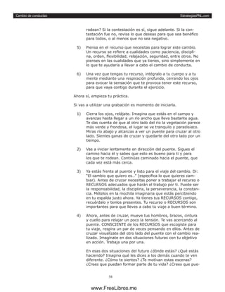 EstrategiasPNL.com
58
Cambio de conductas
rodean? Si la contestación es sí, sigue adelante. Si la con-
testación fue no, revisa lo que deseas para que sea benéfico
para todos, o al menos que no sea negativo.
5)	 Piensa en el recurso que necesitas para lograr este cambio.
Un recurso se refiere a cualidades como paciencia, discipli-
na, orden, flexibilidad, relajación, seguridad, entre otros. No
pienses en las cualidades que ya tienes, sino simplemente en
lo que te ayudaría a llevar a cabo el cambio de conducta.
6)	 Una vez que tengas tu recurso, intégralo a tu cuerpo y a tu
mente mediante una respiración profunda, cerrando los ojos
para evocar la sensación que te provoca tener este recurso,
para que vaya contigo durante el ejercicio.
Ahora sí, empieza tu práctica.
Si vas a utilizar una grabación es momento de iniciarla.
1)	 Cierra los ojos, relájate. Imagina que estás en el campo y
avanzas hasta llegar a un río ancho que lleva bastante agua.
Te das cuenta de que al otro lado del río la vegetación parece
más verde y frondosa, el lugar se ve tranquilo y paradisiaco.
Miras río abajo y alcanzas a ver un puente para cruzar al otro
lado. Sientes ganas de cruzar y quedarte del otro lado por un
tiempo.
2)	 Vas a iniciar lentamente en dirección del puente. Sigues el
camino hacia él y sabes que esto es bueno para ti y para
los que te rodean. Continúas caminado hacia el puente, que
cada vez está más cerca.
3)	 Ya estás frente al puente y listo para el viaje del cambio. Di:
“El cambio que quiero es…” (especifica lo que quieres cam-
biar). Antes de cruzar necesitas poner a trabajar el recurso o
RECURSOS adecuados que harán el trabajo por ti. Puede ser
la responsabilidad, la disciplina, la perseverancia, la constan-
cia. Mételos en la mochila imaginaria que estás percibiendo
en tu espalda justo ahora. Ya tienes tus RECURSOS contigo,
recuérdalo y tenlos presentes. Tu recurso o RECURSOS son
importantes para que lleves a cabo tu viaje a buen término.
4)	 Ahora, antes de cruzar, mueve tus hombros, brazos, cintura
y cuello para relajar un poco la tensión. Te vas acercando al
puente. CONSCIENTE de los RECURSOS que escogiste para
tu viaje, respira un par de veces pensando en ellos. Antes de
cruzar visualízate del otro lado del puente con el cambio rea-
lizado. Imagínate en dos situaciones futuras con tu objetivo
en acción. Trabaja una por una.
En esas dos situaciones del futuro ¿dónde estás? ¿Qué estás
haciendo? Imagina qué les dices a los demás cuando te ven
diferente. ¿Cómo te sientes? ¿Te motivan estas escenas?
¿Crees que puedan formar parte de tu vida? ¿Crees que pue-
www.FreeLibros.me
 