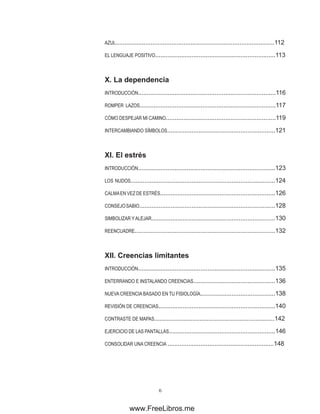 AZUL...........................................................................................112
EL LENGUAJE POSITIVO.....................................................................113
X. �������������
La dependencia
INTRODUCCIÓN...............................................................................116
ROMPER LAZOS..............................................................................117
CÓMO DESPEJAR MI CAMINO...............................................................119
INTERCAMBIANDO SÍMBOLOS..............................................................121
XI. ��������
El estrés
INTRODUCCIÓN...............................................................................123
LOS NUDOS...................................................................................124
CALMAEN VEZ DE ESTRÉS..................................................................126
CONSEJOSABIO..............................................................................128
SIMBOLIZAR YALEJAR.......................................................................130
REENCUADRE.................................................................................132
XII. �������������������
Creencias limitantes
INTRODUCCIÓN...............................................................................135
ENTERRANDO E INSTALANDO CREENCIAS...............................................136
NUEVA CREENCIA BASADO EN TU FISIOLOGÍA...........................................138
REVISIÓN DE CREENCIAS...................................................................140
CONTRASTE DE MAPAS.....................................................................142
EJERCICIO DE LAS PANTALLAS.............................................................146
CONSOLIDAR UNA CREENCIA .............................................................148
www.FreeLibros.me
 