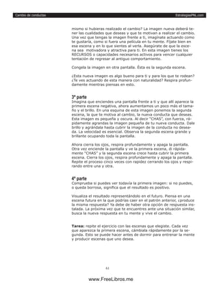 EstrategiasPNL.com
61
Cambio de conductas
mismo si hubieras realizado el cambio? La imagen nueva deberá te-
ner las cualidades que deseas y que te motivan a realizar el cambio.
Una vez que tengas la imagen frente a ti, imagínate actuando como
te gustaría, como si fuera una película en tu mente. Fíjate bien en
esa escena y en lo que sientes al verla. Asegúrate de que la esce-
na sea motivadora y atractiva para ti. En esta imagen tienes los
RECURSOS o capacidades necesarios activos para vencer cualquier
tentación de regresar al antiguo comportamiento.
Congela la imagen en otra pantalla. Ésta es la segunda escena.
¿Esta nueva imagen es algo bueno para ti y para los que te rodean?
¿Te ves actuando de esta manera con naturalidad? Respira profun-
damente mientras piensas en esto.
3ª parte
Imagina que enciendes una pantalla frente a ti y que allí aparece la
primera escena negativa, ahora aumentamos un poco más el tama-
ño y el brillo. En una esquina de esta imagen ponemos la segunda
escena, la que te motiva al cambio, la nueva conducta que deseas.
Esta imagen es pequeña y oscura. Al decir “CHAS”, con fuerza, rá-
pidamente agrandas la imagen pequeña de tu nueva conducta. Dale
brillo y agrándala hasta cubrir la imagen de la conducta no desea-
da. La velocidad es esencial. Observa la segunda escena grande y
brillante ocupando toda la pantalla.
Ahora cierra los ojos, respira profundamente y apaga la pantalla.
Otra vez enciende la pantalla y ve la primera escena, di rápida-
mente “CHAS” y la segunda escena crece hasta cubrir la primera
escena. Cierra los ojos, respira profundamente y apaga la pantalla.
Repite el proceso cinco veces con rapidez cerrando los ojos y respi-
rando entre una y otra.
4ª parte
Comprueba si puedes ver todavía la primera imagen: si no puedes,
o queda borrosa, significa que el resultado es positivo.
Visualiza el resultado representándolo en el futuro. Piensa en una
escena futura en la que podrías caer en el patrón anterior, ¿produce
la misma respuesta? Ya debe de haber otra opción de respuesta ins-
talada. La próxima vez que te encuentres ante una situación similar,
busca la nueva respuesta en tu mente y vive el cambio.
Tarea: repite el ejercicio con las escenas que elegiste. Cada vez
que aparezca la primera escena, cámbiala rápidamente por la se-
gunda. Esto se puede hacer antes de dormir para entrenar la mente
y producir escenas que uno desea.
www.FreeLibros.me
 