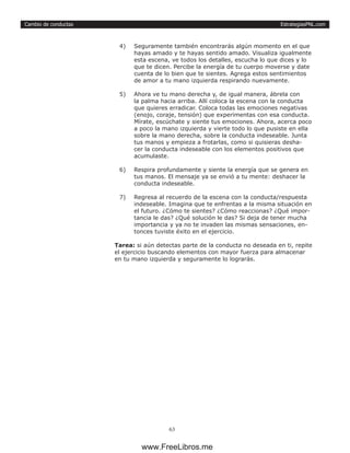 EstrategiasPNL.com
63
Cambio de conductas
4)	 Seguramente también encontrarás algún momento en el que
hayas amado y te hayas sentido amado. Visualiza igualmente
esta escena, ve todos los detalles, escucha lo que dices y lo
que te dicen. Percibe la energía de tu cuerpo moverse y date
cuenta de lo bien que te sientes. Agrega estos sentimientos
de amor a tu mano izquierda respirando nuevamente.
5)	 Ahora ve tu mano derecha y, de igual manera, ábrela con
la palma hacia arriba. Allí coloca la escena con la conducta
que quieres erradicar. Coloca todas las emociones negativas
(enojo, coraje, tensión) que experimentas con esa conducta.
Mírate, escúchate y siente tus emociones. Ahora, acerca poco
a poco la mano izquierda y vierte todo lo que pusiste en ella
sobre la mano derecha, sobre la conducta indeseable. Junta
tus manos y empieza a frotarlas, como si quisieras desha-
cer la conducta indeseable con los elementos positivos que
acumulaste.
6)	 Respira profundamente y siente la energía que se genera en
tus manos. El mensaje ya se envió a tu mente: deshacer la
conducta indeseable.
7)	 Regresa al recuerdo de la escena con la conducta/respuesta
indeseable. Imagina que te enfrentas a la misma situación en
el futuro. ¿Cómo te sientes? ¿Cómo reaccionas? ¿Qué impor-
tancia le das? ¿Qué solución le das? Si deja de tener mucha
importancia y ya no te invaden las mismas sensaciones, en-
tonces tuviste éxito en el ejercicio.
Tarea: si aún detectas parte de la conducta no deseada en ti, repite
el ejercicio buscando elementos con mayor fuerza para almacenar
en tu mano izquierda y seguramente lo lograrás.
www.FreeLibros.me
 