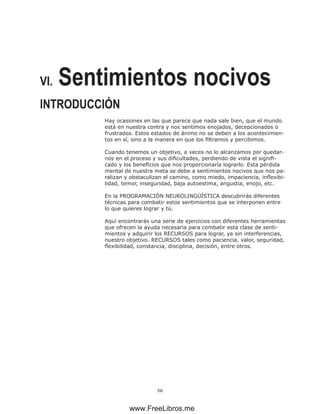 66
VI. Sentimientos nocivos
INTRODUCCIÓN
Hay ocasiones en las que parece que nada sale bien, que el mundo
está en nuestra contra y nos sentimos enojados, decepcionados o
frustrados. Estos estados de ánimo no se deben a los acontecimien-
tos en sí, sino a la manera en que los filtramos y percibimos.
Cuando tenemos un objetivo, a veces no lo alcanzamos por quedar-
nos en el proceso y sus dificultades, perdiendo de vista el signifi-
cado y los beneficios que nos proporcionaría lograrlo. Esta pérdida
mental de nuestra meta se debe a sentimientos nocivos que nos pa-
ralizan y obstaculizan el camino, como miedo, impaciencia, inflexibi-
lidad, temor, inseguridad, baja autoestima, angustia, enojo, etc.
En la PROGRAMACIÓN NEUROLINGÜÍSTICA descubrirás diferentes
técnicas para combatir estos sentimientos que se interponen entre
lo que quieres lograr y tú.
Aquí encontrarás una serie de ejercicios con diferentes herramientas
que ofrecen la ayuda necesaria para combatir esta clase de senti-
mientos y adquirir los RECURSOS para lograr, ya sin interferencias,
nuestro objetivo. RECURSOS tales como paciencia, valor, seguridad,
flexibilidad, constancia, disciplina, decisión, entre otros.
www.FreeLibros.me
 