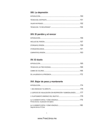 XIII. �����������
La depresión
INTRODUCCIÓN...............................................................................150
TÉCNICA DEL CONTRASTE..................................................................151
VIAJAR A MI PASADO.........................................................................152
TÉCNICA DEL “YO RECUPERADO” .........................................................154
XIV. ��� ������� �� ��������
El perdón y el rencor
INTRODUCCIÓN...............................................................................156
ANCLAJE DEL PERDÓN......................................................................157
OTORGAR ELPERDÓN.......................................................................159
OTORGAR RECURSOS.......................................................................161
COMPARTIRELPERDÓN.....................................................................163
XV. �������
El duelo
INTRODUCCIÓN...............................................................................165
TÉCNICA DE LAS TRES ESCENAS..........................................................166
CAMBIO DE COLORES.......................................................................169
DE LAAUSENCIAA LA PRESENCIA.........................................................172
XVI. ��������� ����� �� ���������
Bajar de peso y mantenerte
INTRODUCCIÓN...............................................................................174
1. MIS CREENCIAS Y SU IMPACTO..........................................................176
2. EJERCICIO DE VISUALIZACIÓN CON RESPIRACIÓN Y SUBMODALIDADES.........177
3. PLANTEAMIENTO ARMÓNICO DEL OBJETIVO..........................................178
4a. EL MOMENTO DIFÍCIL Y CÓMO VENCERLO...........................................179
Primera técnica: visualización del objetivo
4b. EL MOMENTO DIFÍCIL Y CÓMO VENCERLO...........................................180
Segunda técnica: El Chas
www.FreeLibros.me
 