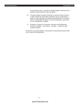 EstrategiasPNL.com
70
Sentimientos Nocivos
te encuentras hoy, y cuando lo hayas logrado, asiente con la
cabeza manteniendo los ojos cerrados.
6)	 [Cuando hagas la señal] Continúa tu camino hacia el futuro
y date cuenta de cómo esta sensación de ser importante y
tener un valor personal te ayuda positivamente en la vida al
darte la seguridad de lograr lo que te propongas, pues eres
un ser importante y valioso.
7)	 Empieza a regresar al presente. Respira profundamente,
mueve tu cabeza… tus manos… tus pies… y abre los ojos
cuando quieras.
El ejercicio se puede grabar y escucharlo continuamente para refor-
zar el alza de la autoestima.
www.FreeLibros.me
 