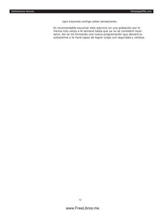 EstrategiasPNL.com
72
Sentimientos Nocivos
ojos trayendo contigo estas sensaciones.
Es recomendable escuchar este ejercicio en una grabación por lo
menos tres veces a la semana hasta que ya no se considere nece-
sario. Así se irá formando una nueva programación que elevará tu
autoestima y te hará capaz de lograr cosas con seguridad y certeza.
www.FreeLibros.me
 
