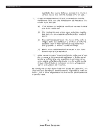 EstrategiasPNL.com
74
Sentimientos Nocivos
cualidad y date cuenta de lo que piensas de ti mismo al
ver que posees este atributo. Puedes cerrar los ojos.
4)	 En este momento identifica cuatro conductas que realices
diariamente y que sean una demostración de atributos o cua-
lidades tuyas positivas.
a)	 ¿Qué atributo o cualidad se manifiesta a través de cada
una de las conductas?
b)	 Al ir nombrando cada uno de estos atributos o cualida-
des, cierra los ojos, respira profundamente y tócate el
pecho.
c)	 Sigue con los ojos cerrados y las manos en tu pecho e
imagina cómo esas conductas te conducen a un futuro
deseable y son el medio por el cual te puedes tratar
bien y querer a ti mismo a través del tiempo.
d)	 Revisa estas conductas significativas en tu vida diaria.
Abre los ojos y baja las manos.
5)	 Ahora piensa en cuatro situaciones ficticias en las que te pue-
das encontrar a ti mismo siendo exitoso en el ámbito social,
familiar y profesional y ante un público desconocido. Al ha-
cerlo, respira profundamente, tócate el pecho y date cuenta
de que estos atributos o cualidades son tuyos y los puedes
ejercer cada vez que los necesites.
Es aconsejable que este ejercicio se lleve a cabo dos veces más, con
unos cinco días de margen, dando diferentes respuestas a partir del
inciso 3, con el fin de ampliar la visión de atributos y cualidades que
la persona tiene.
www.FreeLibros.me
 