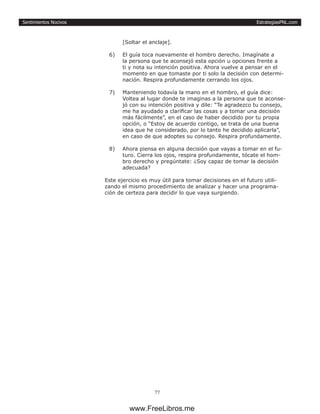 EstrategiasPNL.com
77
Sentimientos Nocivos
[Soltar el anclaje].
6)	 El guía toca nuevamente el hombro derecho. Imagínate a
la persona que te aconsejó esta opción u opciones frente a
ti y nota su intención positiva. Ahora vuelve a pensar en el
momento en que tomaste por ti solo la decisión con determi-
nación. Respira profundamente cerrando los ojos.
7)	 Manteniendo todavía la mano en el hombro, el guía dice:
Voltea al lugar donde te imaginas a la persona que te aconse-
jó con su intención positiva y dile: “Te agradezco tu consejo,
me ha ayudado a clarificar las cosas y a tomar una decisión
más fácilmente”, en el caso de haber decidido por tu propia
opción, o “Estoy de acuerdo contigo, se trata de una buena
idea que he considerado, por lo tanto he decidido aplicarla”,
en caso de que adoptes su consejo. Respira profundamente.
8)	 Ahora piensa en alguna decisión que vayas a tomar en el fu-
turo. Cierra los ojos, respira profundamente, tócate el hom-
bro derecho y pregúntate: ¿Soy capaz de tomar la decisión
adecuada?
Este ejercicio es muy útil para tomar decisiones en el futuro utili-
zando el mismo procedimiento de analizar y hacer una programa-
ción de certeza para decidir lo que vaya surgiendo.
www.FreeLibros.me
 