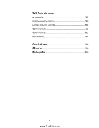 XVII. Dejar de fumar
INTRODUCCIÓN...............................................................................182
ESPECIFICACIÓN DE MI OBJETIVO.........................................................185
EJERCICIO DE CLAVES OCULARES........................................................188
TÉCNICA DEL CHAS I........................................................................190
TÉCNICA DEL CHAS II........................................................................192
LÍNEADELTIEMPO............................................................................194
Conclusiones.......................................................................196
Glosario.................................................................................198
Bibliografía...........................................................................200
www.FreeLibros.me
 