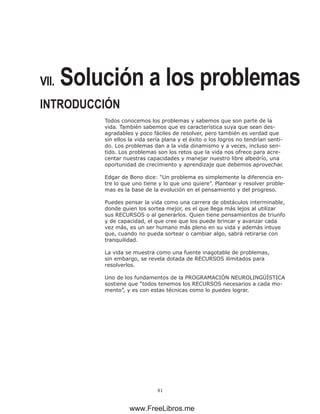 81
VII. Solución a los problemas
INTRODUCCIÓN
Todos conocemos los problemas y sabemos que son parte de la
vida. También sabemos que es característica suya que sean des-
agradables y poco fáciles de resolver, pero también es verdad que
sin ellos la vida sería plana y el éxito o los logros no tendrían senti-
do. Los problemas dan a la vida dinamismo y a veces, incluso sen-
tido. Los problemas son los retos que la vida nos ofrece para acre-
centar nuestras capacidades y manejar nuestro libre albedrío, una
oportunidad de crecimiento y aprendizaje que debemos aprovechar.
Edgar de Bono dice: “Un problema es simplemente la diferencia en-
tre lo que uno tiene y lo que uno quiere”. Plantear y resolver proble-
mas es la base de la evolución en el pensamiento y del progreso.
Puedes pensar la vida como una carrera de obstáculos interminable,
donde quien los sortea mejor, es el que llega más lejos al utilizar
sus RECURSOS o al generarlos. Quien tiene pensamientos de triunfo
y de capacidad, el que cree que los puede brincar y avanzar cada
vez más, es un ser humano más pleno en su vida y además intuye
que, cuando no pueda sortear o cambiar algo, sabrá retirarse con
tranquilidad.
La vida se muestra como una fuente inagotable de problemas,
sin embargo, se revela dotada de RECURSOS ilimitados para
resolverlos.
Uno de los fundamentos de la PROGRAMACIÓN NEUROLINGÜÍSTICA
sostiene que “todos tenemos los RECURSOS necesarios a cada mo-
mento”, y es con estas técnicas como lo puedes lograr.
www.FreeLibros.me
 