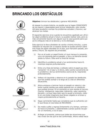 EstrategiasPNL.com
82
Solución a los problemas
Objetivo: brincar los obstáculos y generar RECURSOS.
Al repasar tu propia historia, es posible que te hagas CONSCIENTE
de tus logros y capacidades para brincar obstáculos, esto resulta
útil para ayudarte a sortear los problemas actuales y futuros y así
alcanzar tus metas.
El siguiente ejercicio sirve cuando te encuentres agobiado por afron-
tar algún problema actual o futuro. Lo puedes realizar solo, pero es
más conveniente hacerlo con alguien que te vaya guiando para que
así te enfoques más en la técnica y no te distraigas.
Este ejercicio te lleva alrededor de veinte o treinta minutos, y para
realizarlo se requiere de un espacio donde se pueda caminar sobre
tres hojas de papel colocadas en el piso, que marcarán pasado, pre-
sente y futuro. Se requiere de privacidad.
1)	 Pon en el suelo un papel frente a ti que marque tu presente,
uno a la izquierda para el pasado, y otro a la derecha donde
sitúes tu futuro. Ésta será tu línea de tiempo.
2)	 Identifica tu problema actual y tus sentimientos hacia él,
mientras respiras profundamente.
3)	 Entra a tu línea de tiempo y colócate sobre el papel que dice
“presente”. En el aquí y el ahora, date cuenta nuevamente de
tu problema y de tus sentimientos acerca de él, respirando
profundamente.
4)	 Voltea a la izquierda y observa en tu pasado los obstáculos
que has podido sortear a lo largo de tu vida en diferentes
situaciones.
5)	 Ahora empieza a caminar hacia el pasado en silencio y de-
tente cuando sientas que estás pasando por un obstáculo
que pudiste brincar. En el momento en que sientas el recurso
(fuerza, inteligencia, seguridad, tolerancia, valor, paciencia,
decisión, o el que haya sido) que te ayudó a brincarlo, méte-
lo en una bolsa imaginaria que llevas colgada en el brazo y
respira profundamente al hacerlo.
6)	 Sigue caminando hasta que consideres que es suficiente con
lo que llevas en esa bolsa de RECURSOS.
7)	 Da media vuelta y regresa lentamente a tu tiempo, caminan-
do hacia el presente, y deteniéndote cuando quieras recupe-
rar un momento, si es el caso.
8)	 Al llegar al presente, piensa que todas las situaciones que
has vivido son las que te han conformado. Ahora voltea hacia
BRINCANDO LOS OBSTÁCULOS
20 a 30 min
ND
Privado
Acompañante recomendado
Tres hojas de papel y un
lápiz
Favorito
Nivel intermedio
www.FreeLibros.me
 