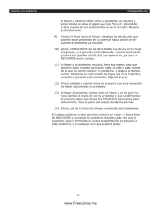 EstrategiasPNL.com
83
Solución a los problemas
el futuro y observa cómo sería tu problema ya resuelto y
ponlo donde se sitúa el papel que dice “futuro”. Descríbelo
y date cuenta de tus sentimientos al verlo resuelto. Respira
profundamente.
9)	 Viendo la línea hacia el futuro, visualiza los obstáculos que
podrían estar presentes en tu caminar hacia donde se en-
cuentra el problema ya resuelto.
10)	 Ahora, CONSCIENTE de los RECURSOS que llevas en tu bolsa
imaginaria, y respirando profundamente, camina lentamente
y brinca los posibles obstáculos que aparezcan, ya que tus
RECURSOS están contigo.
11)	 Al llegar a tu problema resuelto, frota tus manos para que
generen calor, levanta los brazos hacia el cielo y date cuenta
de lo que se siente resolver tu problema, y respira profunda-
mente. Mantente en este estado de logro por unos instantes,
viviendo y gozando este momento. Baja los brazos.
12)	 Ahora voltéate y camina hacia tu presente con esta sensación
de haber solucionado tu problema.
13)	 Al llegar al presente, voltea hacia el futuro y ve de qué ma-
nera cambió el modo de ver tu problema y qué sentimientos
te provoca saber que tienes los RECURSOS necesarios para
solucionarlo. Toca la parte del cuerpo donde los sientas.
14)	 Ahora, sal de tu línea de tiempo respirando profundamente.
El trabajo posterior a este ejercicio consiste en sentir tu bolsa llena
de RECURSOS y visualizar tu problema resuelto cada vez que te
acuerdes, para ir formando tu nueva programación de solución a
este problema, o a cualquier otro que pudiera surgir.
www.FreeLibros.me
 
