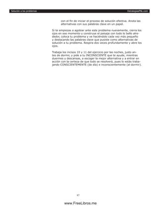 EstrategiasPNL.com
87
Solución a los problemas
con el fin de iniciar el proceso de solución efectiva. Anota las
alternativas con sus palabras clave en un papel.
Si te empiezas a agobiar ante este problema nuevamente, cierra los
ojos en ese momento y construye el paisaje con todo lo bello alre-
dedor, coloca tu problema y ve haciéndolo cada vez más pequeño
y destacando las palabras clave que pusiste como alternativas de
solución a tu problema. Respira dos veces profundamente y abre los
ojos.
Trabaja los incisos 10 y 11 del ejercicio por las noches, justo an-
tes de dormir, y pide a tu INCONSCIENTE que te ayude, mientras
duermes y descansas, a escoger la mejor alternativa y a entrar en
acción con la certeza de que todo se resolverá, pues lo estás traba-
jando CONSCIENTEMENTE (de día) e inconscientemente (al dormir).
www.FreeLibros.me
 