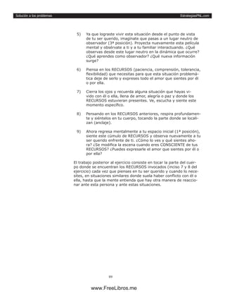 EstrategiasPNL.com
89
Solución a los problemas
5)	 Ya que lograste vivir esta situación desde el punto de vista
de tu ser querido, imagínate que pasas a un lugar neutro de
observador (3ª posición). Proyecta nuevamente esta película
mental y obsérvate a ti y a tu familiar interactuando. ¿Qué
observas desde este lugar neutro en la dinámica que ocurre?
¿Qué aprendes como observador? ¿Qué nueva información
surge?
6)	 Piensa en los RECURSOS (paciencia, comprensión, tolerancia,
flexibilidad) que necesitas para que esta situación problemá-
tica deje de serlo y expreses todo el amor que sientes por él
o por ella.
7)	 Cierra los ojos y recuerda alguna situación que hayas vi-
vido con él o ella, llena de amor, alegría o paz y donde los
RECURSOS estuvieran presentes. Ve, escucha y siente este
momento específico.
8)	 Pensando en los RECURSOS anteriores, respira profundamen-
te y siéntelos en tu cuerpo, tocando la parte donde se locali-
zan (anclaje).
9)	 Ahora regresa mentalmente a tu espacio inicial (1ª posición),
siente este cúmulo de RECURSOS y observa nuevamente a tu
ser querido enfrente de ti. ¿Cómo lo ves y qué sientes aho-
ra? ¿Se modifica la escena cuando eres CONSCIENTE de tus
RECURSOS? ¿Puedes expresarle el amor que sientes por él o
por ella?
El trabajo posterior al ejercicio consiste en tocar la parte del cuer-
po donde se encuentran los RECURSOS invocados (inciso 7 y 8 del
ejercicio) cada vez que pienses en tu ser querido y cuando lo nece-
sites, en situaciones similares donde suela haber conflicto con él o
ella, hasta que la mente entienda que hay otra manera de reaccio-
nar ante esta persona y ante estas situaciones.
www.FreeLibros.me
 