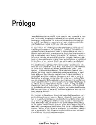 Tener la posibilidad de escribir estas palabras para presentar el libro
que cuidadosa y atinadamente elaboraron Laura Elena y Coral, me
genera dos sentimientos. Por una parte me siento privilegiado por
su petición; por la otra, experimento un gran entusiasmo ante los
significados que implica un libro de esta naturaleza.
La ocasión que me brindan para reflexionar sobre su texto es una
valiosa oportunidad que les agradezco. La primera consideración
apunta hacia lo que reconozco como el espíritu central del libro. A
lo largo de los ejercicios que las autoras han creado y recopilado, y
que presentan en forma amena y accesible, se percibe un claro op-
timismo a favor de las posibilidades del ser humano. Nada más va-
lioso en nuestros días que un aire fresco a propósito de la capacidad
inherente en el ser humano de vivir de manera plena y saludable.
Dos palabras están perfectamente conjugadas y entrelazadas a lo
largo del libro: plenitud y salud. Nada más pleno que una vida llena
de salud física, emocional y mental, pero también, como Laura
Elena y Coral bien lo comprenden, nada más saludable que vivir
el día a día desde una actitud caracterizada por la alegría, el bien-
estar y el gozo. Ésta considero es la invitación central del libro, la
posibilidad, accesible a todo ser humano, de vivir bajo el signo de
la alegría y la felicidad compartidas. Sin embargo, es justo señalar
que las propuestas de las autoras no son ingenuas ni presentan una
visión reduccionista de la experiencia humana; nada más alejado de
su interés. Han logrado compendiar en su libro un conjunto claro y
extenso de ejercicios, reflexiones y visualizaciones, para favorecer
de manera secuencial y sencilla el logro de los estados emocionales
que permitan transitar hacia una experiencia personal llena de vita-
lidad, salud y plenitud.
Hay también en las páginas de este libro algo que las autoras com-
parten incesantemente: valores. Que en mi opinión tienen que ver
con la necesidad imperiosa de los seres humanos de hacer un alto
en el camino y reflexionar continuamente acerca de nosotros mis-
mos, de nuestra vida, de las relaciones con nuestros semejantes y
de los ideales y motivaciones que nos guían. Estoy seguro de que el
texto será una magnífica oportunidad para llevar a cabo este exa-
men de conciencia que, de estar ausente en nuestras vidas, permite
que el autoengaño y la rutina nos desvíen drásticamente de nues-
tros objetivos y compromisos personales.
Prólogo
www.FreeLibros.me
 
