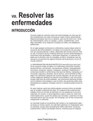 92
VIII. Resolver las
enfermedades
INTRODUCCIÓN
Durante siglos la creencia sobre las enfermedades ha sido que és-
tas simplemente nos caían encima por algún motivo desconocido.
Algunos pensaban que era su destino, que eso les tocó vivir; otros
las interpretaban como un castigo, y otros, simplemente, como
algo inevitable. Si la medicina no podía con ellas, era obligatorio
padecerlas.
En el siglo pasado comenzaron a difundirse nuevas ideas sobre la
causa de las enfermedades y se llegó a la conclusión de que algu-
nas son psicosomáticas y otras, adquiridas del mundo exterior. Hoy
en día, la mayoría de los médicos atribuye muchas enfermedades a
emociones mal asimiladas, a actitudes negativas, a creencias dic-
tadas por la familia o por la sociedad, es decir, consideran que las
causas se encuentran en alguna emoción de la persona y no en el
mundo exterior.
La PROGRAMACIÓN NEUROLINGÜÍSTICA descubrió que gran par-
te de nuestros males se debe a un deficiente control de nuestros
pensamientos y emociones. Las personas infelices, desesperadas,
nerviosas, enojonas, celosas, inseguras, ansiosas, intolerantes o
rencorosas tienden a enfermarse más que las felices, tranquilas, ar-
moniosas, seguras y flexibles. Así la ciencia, como también la PNL,
llegó a la conclusión después de muchos estudios, de que las emo-
ciones negativas debilitan el sistema inmunológico y por esa razón
surgen todo tipo de enfermedades. Las emociones positivas fortale-
cen el sistema inmunológico y por lo tanto, las personas están más
protegidas de cualquier contagio exterior o autoprovocado contra la
salud.
En este capítulo sobre las enfermedades veremos cómo es posible
que te ayudes a liberarte de ellas. En cualquiera de nuestras acti-
vidades entra en función la voluntad. Si nos quedamos en la pura
voluntad, sin acción, a veces logramos cosas y otras no. Ante una
enfermedad seria, quizá nos damos por vencidos y entonces no hay
voluntad activa que nos ayude. Sin embargo, con la PNL aunaremos
imaginación a voluntad.
La voluntad reside en la periferia del cerebro y la imaginación abar-
ca hasta su mismo centro. Es más fácil potenciar la imaginación que
la voluntad, ya que ésta normalmente debe esforzarse, tensarse,
cuestionarse y librar una batalla interna, mientras que la imagina-
www.FreeLibros.me
 