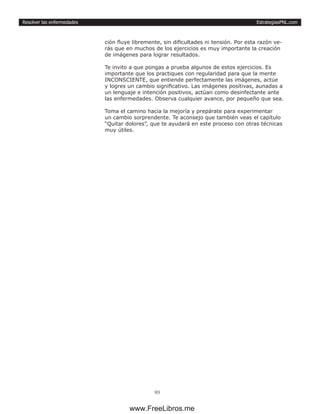 EstrategiasPNL.com
93
Resolver las enfermedades
ción fluye libremente, sin dificultades ni tensión. Por esta razón ve-
rás que en muchos de los ejercicios es muy importante la creación
de imágenes para lograr resultados.
Te invito a que pongas a prueba algunos de estos ejercicios. Es
importante que los practiques con regularidad para que la mente
INCONSCIENTE, que entiende perfectamente las imágenes, actúe
y logres un cambio significativo. Las imágenes positivas, aunadas a
un lenguaje e intención positivos, actúan como desinfectante ante
las enfermedades. Observa cualquier avance, por pequeño que sea.
Toma el camino hacia la mejoría y prepárate para experimentar
un cambio sorprendente. Te aconsejo que también veas el capítulo
“Quitar dolores”, que te ayudará en este proceso con otras técnicas
muy útiles.
www.FreeLibros.me
 
