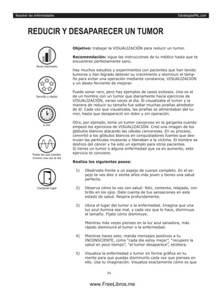 EstrategiasPNL.com
94
Resolver las enfermedades
Objetivo: trabajar la VISUALIZACIÓN para reducir un tumor.
Recomendación: sigue las instrucciones de tu médico hasta que te
encuentres perfectamente sano.
Hay muchos estudios y experimentos con pacientes que han tenido
tumores y han logrado detener su crecimiento y disminuir el tama-
ño para evitar una operación mediante constancia, VISUALIZACIÓN
y un deseo ferviente de mejorar.
Puede sonar raro, pero hay ejemplos de casos exitosos. Uno es el
de un hombre con un tumor que diariamente hacía ejercicios de
VISUALIZACIÓN, varias veces al día. Él visualizaba el tumor y la
manera de reducir su tamaño fue soltar muchas pirañas alrededor
de él. Cada vez que visualizaba, las pirañas se alimentaban del tu-
mor, hasta que desapareció sin dolor y sin operación.
Otro, por ejemplo, tenía un tumor canceroso en la garganta cuando
empezó los ejercicios de VISUALIZACIÓN. Creó una imagen de los
glóbulos blancos atacando las células cancerosas. En su proceso,
convirtió a los glóbulos blancos en conquistadores fuertes que des-
truían las partículas invasoras y liberaban a la víctima. El hombre se
deshizo del cáncer y ha sido un ejemplo para otros pacientes.
Si tienes un tumor o alguna enfermedad que va en aumento, este
ejercicio te conviene.
Realiza los siguientes pasos:
1)	 Obsérvate frente a un espejo de cuerpo completo. En el es-
pejo te ves diez o veinte años más joven y tienes una salud
perfecta.
2)	 Observa cómo te ves con salud: feliz, contento, relajado, con
brillo en los ojos. Date cuenta de tus sensaciones en este
estado de salud. Respira profundamente.
3)	 Ubica el lugar del tumor o la enfermedad. Imagina que una
luz azul ilumina ese mal, y cada vez que lo hace, disminuye
el tamaño. Fíjate cómo disminuye.
Mientras más veces pienses en la luz azul sanadora, más
rápido disminuirá el tumor o la enfermedad.
4)	 Mientras haces esto, manda mensajes positivos a tu
INCONSCIENTE, como “cada día estoy mejor”, “recupero la
salud en poco tiempo”, “el tumor desaparece”, etcétera.
5)	 Visualiza la enfermedad o tumor en forma gráfica en tu
mente para que puedas disminuirlo cada vez que pienses en
ello. Usa tu imaginación. Visualiza exactamente cómo es que
REDUCIR Y DESAPARECER UN TUMOR
6 min
Todas las que puedas,
mínimo una vez al día
Caulquier lugar
Nivel intermedio
Sencillo y rápido
www.FreeLibros.me
 