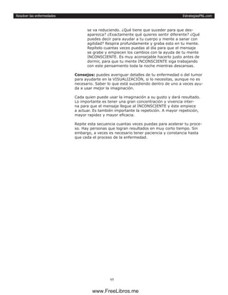 EstrategiasPNL.com
95
Resolver las enfermedades
se va reduciendo. ¿Qué tiene que suceder para que des-
aparezca? ¿Exactamente qué quieres sentir diferente? ¿Qué
puedes decir para ayudar a tu cuerpo y mente a sanar con
agilidad? Respira profundamente y graba esto en tu mente.
Repítelo cuantas veces puedas al día para que el mensaje
se grabe y empiecen los cambios con la ayuda de tu mente
INCONSCIENTE. Es muy aconsejable hacerlo justo antes de
dormir, para que tu mente INCONSCIENTE siga trabajando
con este pensamiento toda la noche mientras descansas.
Consejos: puedes averiguar detalles de tu enfermedad o del tumor
para ayudarte en la VISUALIZACIÓN, si lo necesitas, aunque no es
necesario. Saber lo que está sucediendo dentro de uno a veces ayu-
da a usar mejor la imaginación.
Cada quien puede usar la imaginación a su gusto y dará resultado.
Lo importante es tener una gran concentración y vivencia inter-
na para que el mensaje llegue al INCONSCIENTE y éste empiece
a actuar. Es también importante la repetición. A mayor repetición,
mayor rapidez y mayor eficacia.
Repite esta secuencia cuantas veces puedas para acelerar tu proce-
so. Hay personas que logran resultados en muy corto tiempo. Sin
embargo, a veces es necesario tener paciencia y constancia hasta
que ceda el proceso de la enfermedad.
www.FreeLibros.me
 